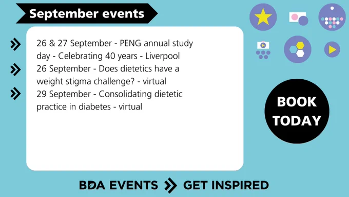 26 & 27 Sep - PENG annual study day -
Celebrating 40 years - Liverpool
26 Sep - Does dietetics have a weight stigma challenge? - virtual 
29 Sep - Consolidating Dietetic Practice in Diabetes - virtual 
