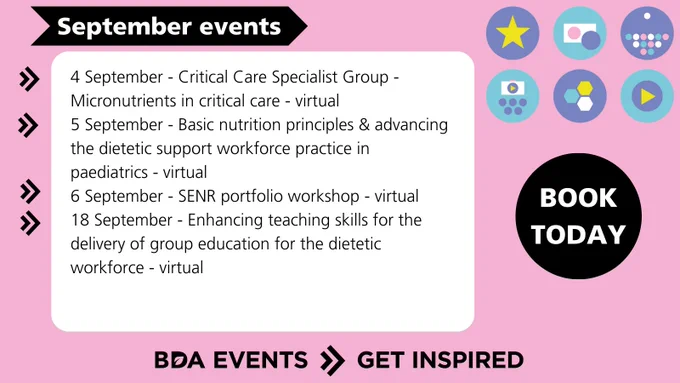 4 Sep - Critical Care Specialist Group - Micronutrients in critical care - virtual
5 Sep - Basic nutrition principles & advancing the dietetic support workforce practice in
paediatrics - virtual
6 Sep - SENR portfolio workshop - virtual
18 Sep - Enhancing Teaching Skills