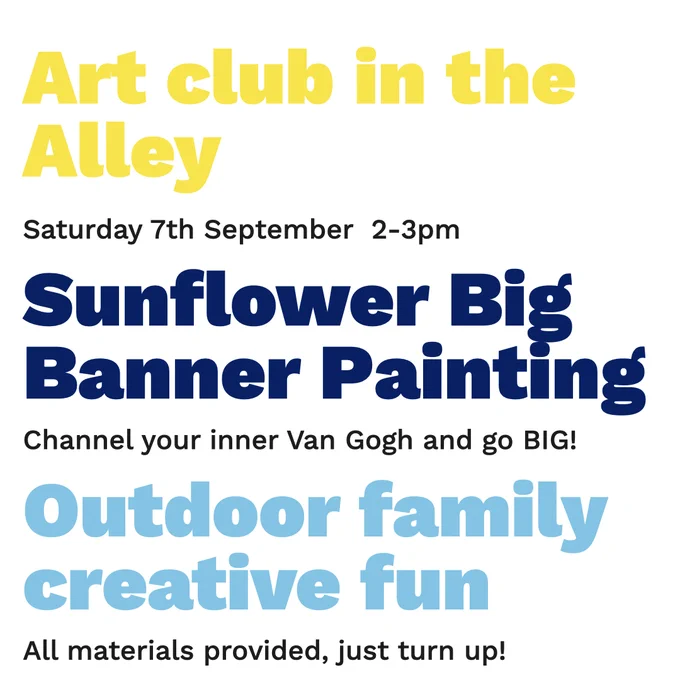 Text in image reads: 
Art club in the alley, Saturday 7th September 2-3pm, Sunflower big banner painting, channel your inner Van Gogh and go BIG! Outdoor family creative fun, All materials provided, just turn up!
