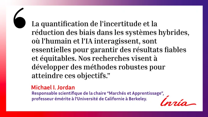 Citation de Michael I. Jordan :  « La quantification de l’incertitude et la réduction des biais dans les systèmes hybrides, où l’humain et l’IA interagissent, sont essentielles pour garantir des résultats fiables et équitables. Nos recherches visent à développer des méthodes robustes pour atteindre ces objectifs. »