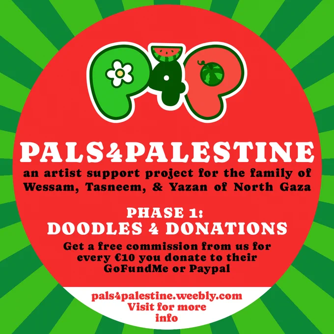 Pals for Palestine: An artist support project for the family of Wessam, Tasneem, & Yazan of North Gaza. Phase 1: Doodles for donations. Get a free commission from us for every €10 you donate to their GoFundMe or Paypal. Visit pals4palestine.weebly.com for more info!
