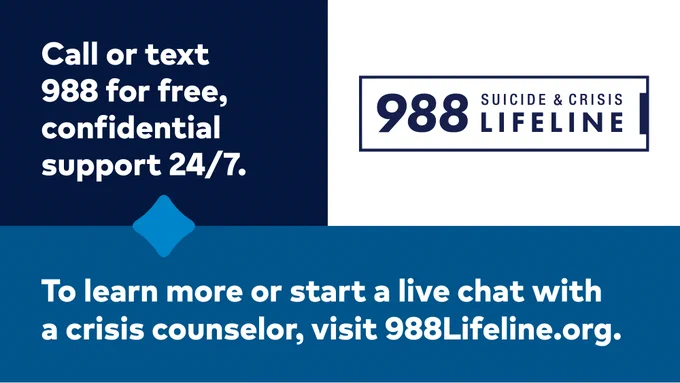 Alt text for Suicide & Crisis Lifeline graphic:


988 Suicide and Crisis Lifeline

Call or text 988 for free, confidential support 24/7.

To learn more or start a live chat with a crisis counselor, visit 988Lifeline.org.