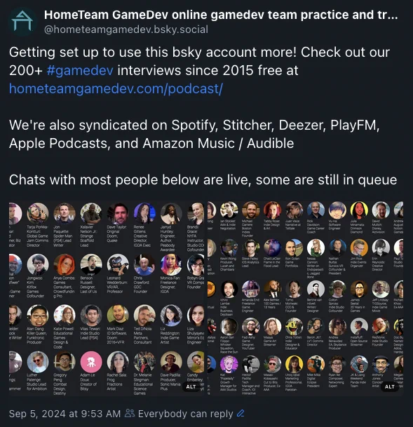 post by this account on bsky as hometeamgamedev.bsky.social‬ text says Getting set up to use this bsky account more! Check out our 200  #gamedev
 interviews since 2015 free at hometeamgamedev.com/podcast/

We're also syndicated on Spotify, Stitcher, Deezer, PlayFM, Apple Podcasts, and Amazon Music / Audible

Chats with most people below are live, some are still in queue then there are two grids of faces attached for full alt text of those visit https://bsky.app/profile/hometeamgamedev.bsky.social/post/3l3fyjebm2q2s