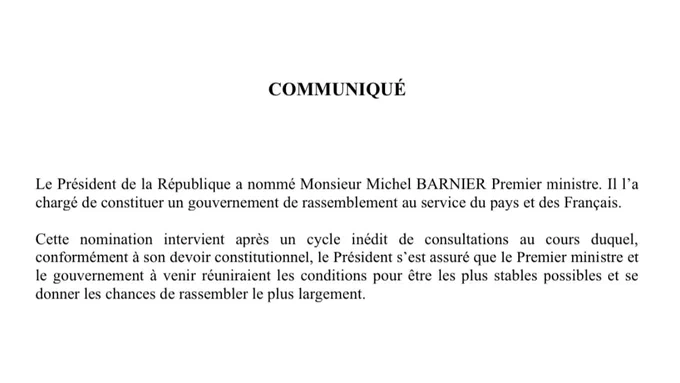 Le Président de la République a nommé Monsieur Michel BARNIER Premier ministre. Il l’a chargé de constituer un gouvernement de rassemblement au service du pays et des Français.
 
Cette nomination intervient après un cycle inédit de consultations au cours duquel, conformément à son devoir constitutionnel, le Président s’est assuré que le Premier ministre et le gouvernement à venir réuniraient les conditions pour être les plus stables possibles et se donner les chances de rassembler le plus largement.