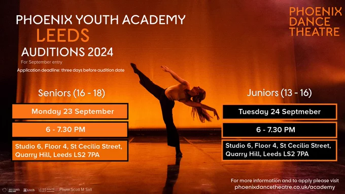 A poster for Phoenix Youth Academy Leeds Auditions 2024, scheduled for September entry.

 Left side displays information in white and orange text against an orange background. It reads: "Phoenix Youth Academy Leeds Auditions 2024. For September entry. Application deadline: three days before audition date. Seniors 16-18, Monday 23 September. Time: 6-7.30 PM. Location: Studio 6, Floor 4, St Cecilia Street, Quarry Hill, Leeds, LS2 7PA. The image credit at the bottom right reads: "Photo: Pete Huggins. and arts council, Leeds City Council and The Leverhulme Trust logos.

Middle: a dancer poses wearing dark trousers and a light top

Right side displays: Top corner Phoenix Dance Theatre logo in orange text. Further down displayed in black text box; Juniora 13-16, Tuesday 24 September. Time: 6-7.30 PM. Location: Studio 6, Floor 4, St Cecilia Street, Quarry Hill, Leeds, LS2 7PA.  At the bottom right displays'For more information and to apply please visit phoenixdancetheatre.co.uk/academy