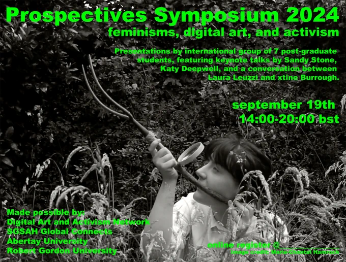 A black and white photo of a person in a forest looking at a forked branch through a magnifying glass. Green text surrounds them reading "Prospectives Symposium 2024. Feminisms, digital art, and activism. Presentations by international group of 7 post-graduate students, featuring keynote talks by Sandy Stone, Kay Deepwell, and a conversation between Laura Leuzzi and Xtine Burrough. September 19th, 14:00-20:00 bst. Made possible by: Digital Art and Activism Netowkr. SGSAL Global Connects. Abertay University. Robert Gorden University. Image credit: Marie-Chantal Hamrock