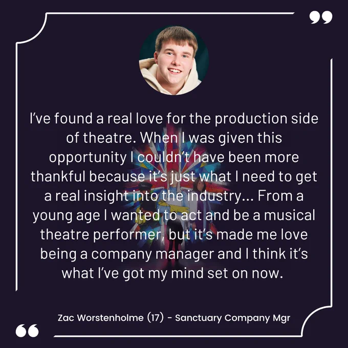 I’ve found a real love for the production side of theatre. When I was given this opportunity I couldn’t have been more thankful because it’s just what I need to get a real insight into the industry... From a young age I wanted to act and be a musical theatre performer, but it’s made me love being a company manager and I think it’s what I’ve got my mind set on now. Zac Worstenholme (17) - Sanctuary Company Mgr