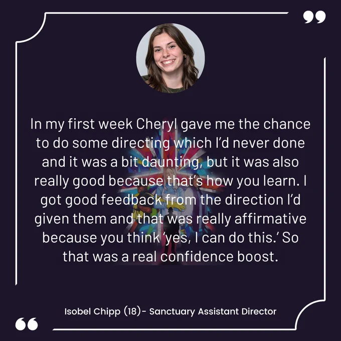 "In my first week Cheryl gave me the chance to do some directing which I’d never done and it was a bit daunting, but it was also really good because that’s how you learn. I got good feedback from the direction I’d given them and that was really affirmative because you think ‘yes, I can do this.’ So that was a real confidence boost." Isobel Chipp (18)- Sanctuary Assistant Director