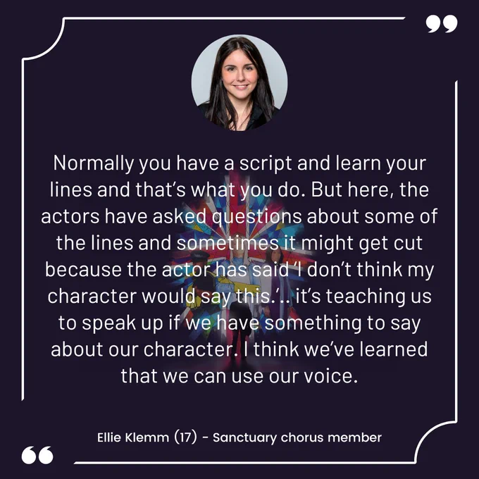 Normally you have a script and learn your lines and that’s what you do. But here, the actors have asked questions about some of the lines and sometimes it might get cut because the actor has said ‘I don’t think my character would say this.’.. it’s teaching us to speak up if we have something to say about our character. I think we’ve learned that we can use our voice. Ellie Klemm (17) - Sanctuary chorus member