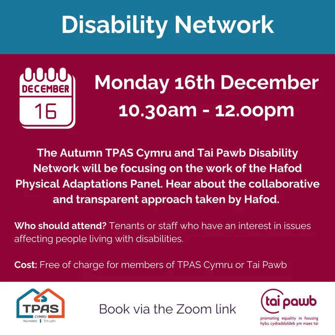 Disability Network. Monday 16 December. 10.30am to 12.00pm. The Autumn TPAS Cymru and Tai Pawb Disability Network will be focusing on the work of the Hafod Physical Adaptations Panel. Hear about the collaborative and transparent approach taken by Hafod. Who should attend? Tenants or staff who have an interest in issues affecting people living with disabilities. Cost: Free of charge for members of TPAS Cymru or Tai Pawb