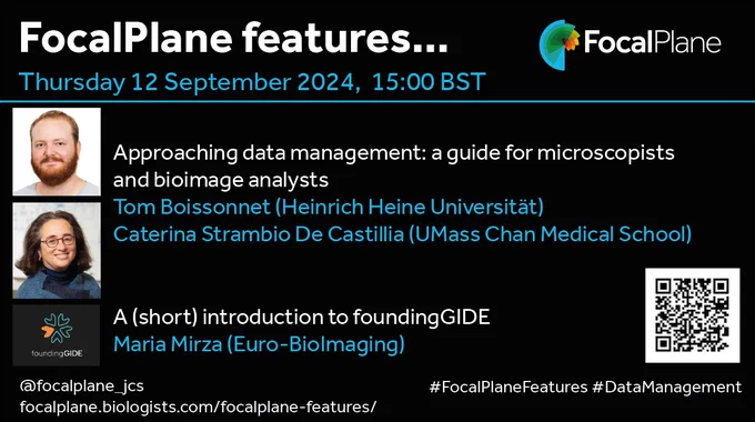 FocalPlane features... FocalPlane logo
Thursday 12 September 2024, 15:00BST
Photo of Tom Boissonnet and photo of Caterina Strambio-De-Castillia 
Approaching data management: a guide for microscopists and bioimage analysts
Tom Boissonnet (Heinrich Heine Universität)
Caterina Strambio De Castillia (UMass Chan Medical School)
foundingGIDE logo A (short) introduction to foundingGIDE 
Maria Mirza (Euro-BioImaging)
@focalplane_jcs 
focalplane.biologists.com/focalplane-features/ 
#FocalPlaneFeatures #DataManagement
QR code
