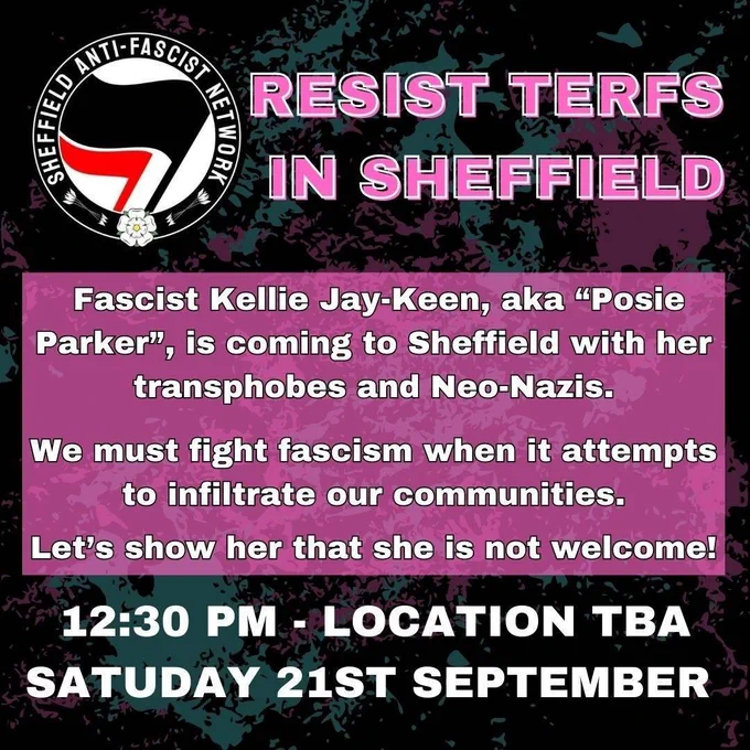Resist Terfs in Sheffield

Fascist Kellie Jay-Kean aka posie Parker is coming to sheffield with her transphobes and neo-nazis. 

We must fight fascism when it attempts to infiltrate our communities.

Let's show her that she is not welcome!

12:30pm - location tbh. Saturday 21st September. 

Background is pink and blue paint splatters.