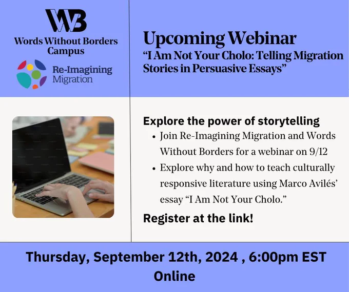 The text “Upcoming Webinar ‘I Am Not Your Cholo: Telling Migration Stories in Persuasive Essays’ Explore the power of storytelling Join Re-Imagining Migration and Words Without Borders for a webinar on 9/12 Explore why and how to teach culturally responsive literature using Marco Avilés’ essay ‘I Am Not Your Cholo.’ Register at the link! Thursday, September 12th, 2024 , 6:00pm EST Online” with the WWB Campus and Re-Imagining Migration logos and a photograph of hands typing on a computer