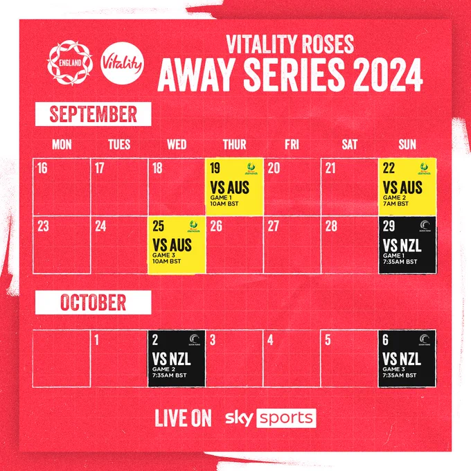 A calendar graphic showing the Vitality Roses upcoming fixtures:

Game 1 vs. Australia - Thursday 19 September, 10:00am BST
Game 2 vs. Australia - Sunday 22 September, 7:00am BST
Game 3 vs. Australia - Wednesday 25 September, 10:00am BST 

Game 1 vs. New Zealand - Sunday 29 September, 7:35am BST
Game 2 vs. New Zealand - Wednesday 2 October, 7:35am BST 
Game 3 vs. New Zealand - Sunday 6 October, 7:35am BST