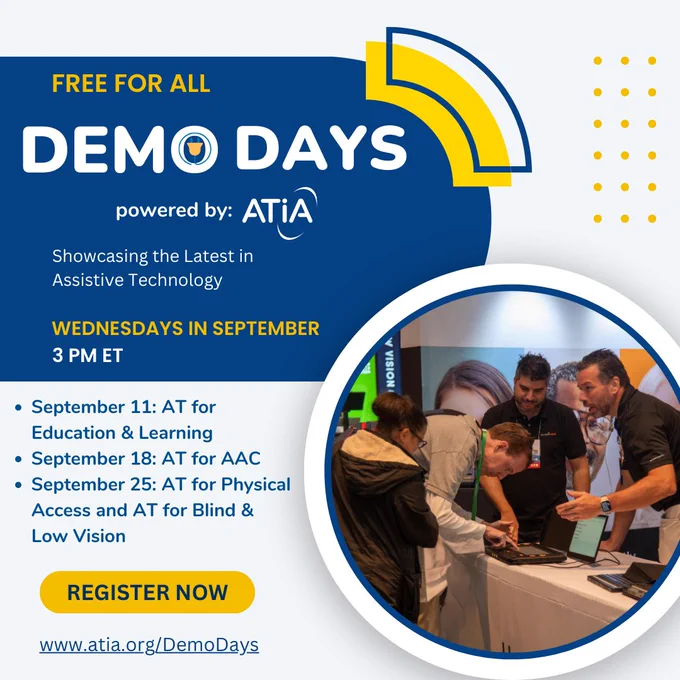 AT Demo Days powered by ATIA graphic. The text reads, "Free for all. Showcasing the latest in Assistive Technology. Wednesdays in September at 3 PM ET. September 11: AT for Education & Learning, September 18: AT for AAC, September 25: AT for Physical Access and AT for Blind & Low Vision. Register now at www.atia.org/DemoDays". There is a picture of four people at an ATIA conference looking at an assistive technology device.