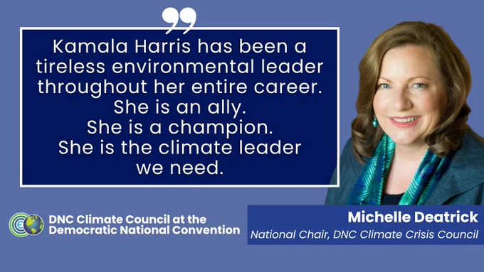Kamala Harris has been a tireless and effective environmental leader throughout her entire career. She is an ally. She is a champion. She is the climate leader we need. - Michelle Deatrick, National Chair of the DNC Climate Crisis Council