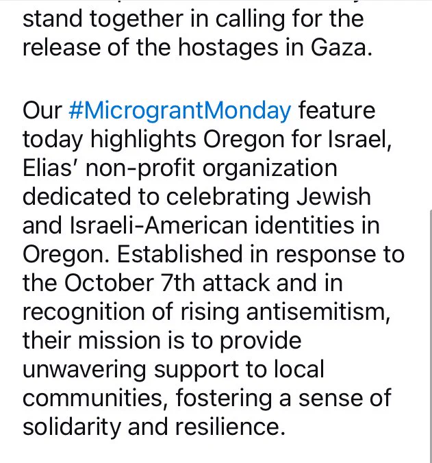 stand together in calling for the release of the hostages in Gaza.
Our #MicrograntMonday feature today highlights Oregon for Israel, Elias' non-profit organization dedicated to celebrating Jewish and Israeli-American identities in Oregon. Established in response to the October 7th attack and in recognition of rising antisemitism, their mission is to provide unwavering support to local communities, fostering a sense of solidarity and resilience.