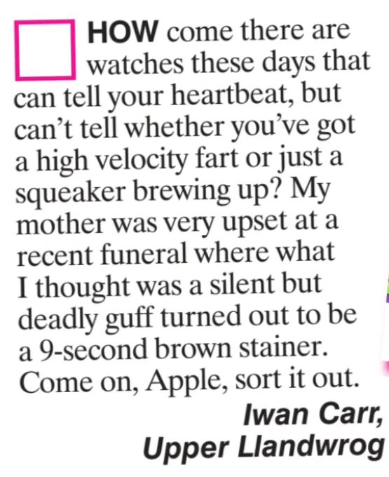 HOW come there are watches these days that can tell your heartbeat. but can't tell whether you've got a high velocity fart or just a squeaker brewing up? My mother was very upset at a recent funeral where what I thought was a silent but deadly guff turned out to be a 9-second brown stainer. Come on, Apple, sort it out.
Iwan Carr,
Upper Llandwrog