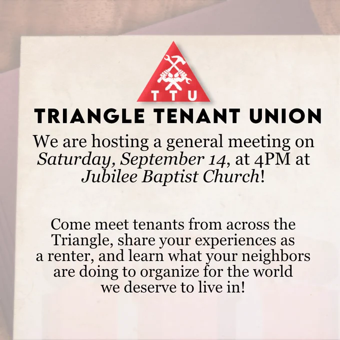 Triangle Tenant Union: We are hosting a general meeting on Saturday, September 14, at 4PM at Jubilee Baptist Church! Come meet tenants from across the Triangle, share your experiences as a renter, and learn what your neighbors are doing to organize for the world we deserve to live in!