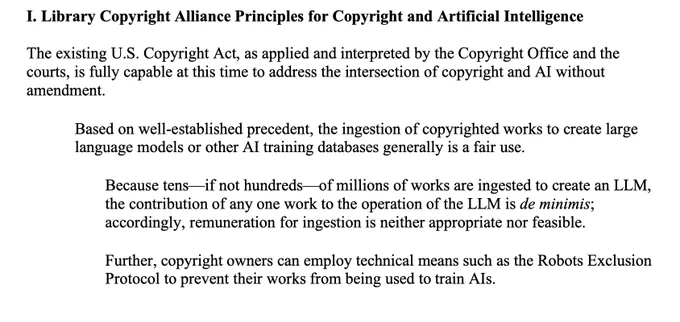 I. Library Copyright Alliance Principles for Copyright and Artificial Intelligence
The existing U.S. Copyright Act, as applied and interpreted by the Copyright Office and the
courts, is fully capable at this time to address the intersection of copyright and AI without
amendment.
• Based on well-established precedent, the ingestion of copyrighted works to create large
language models or other AI training databases generally is a fair use.
• Because tens—if not hundreds—of millions of works are ingested to create an LLM,
the contribution of any one work to the operation of the LLM is de minimis;
accordingly, remuneration for ingestion is neither appropriate nor feasible.
• Further, copyright owners can employ technical means such as the Robots Exclusion
Protocol to prevent their works from being used to train AIs.