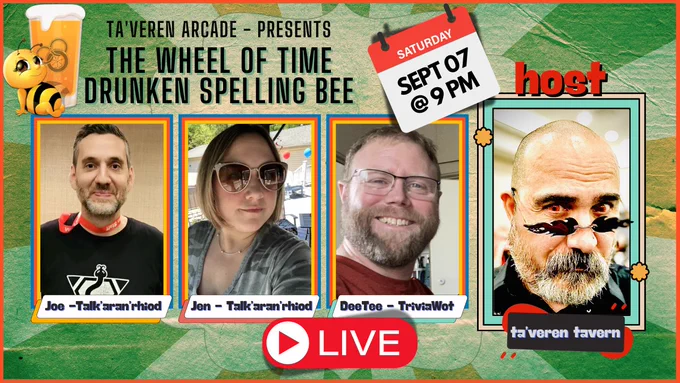 Promo:
Ta'veren Arcade Present:
The Wheel of Time Drunken Spelling Bee!
Hosted by Ta'veren Taveren

Guest:
Joe - Talk'aran'rhiod
Jen - Talk'aran'rhiod
DeeTee - TriviaWot

Saturday, September 7th  at 9 pm on @taverentavern Youtube Channel
