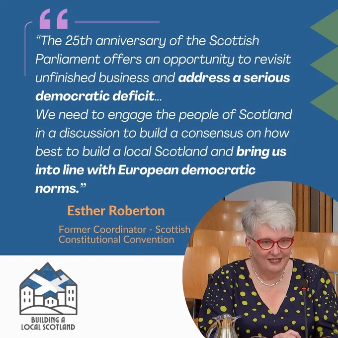 The 25th anniversary of the Scottish Parliament offers an opportunity to revisit unfinished business and address a serious democratic deficit...
We need to engage the people of Scotland in a discussion to build a consensus on how best to build a local Scotland and bring us into line with European democratic norms.” Esther Roberton - former coordinator of the Scottish constitutional convention