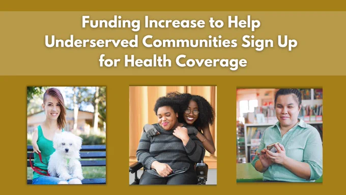 Funding Increase to Help Underserved Communities Sign Up for Health Coverage. Woman with shortened limb holding small, white dog. Close-up of a couple smiling and holding hands. The Black femme in the back wears compression gloves and looks lovingly at the non-binary Black person in the front, who sits in a power wheelchair. Woman holding a phone.