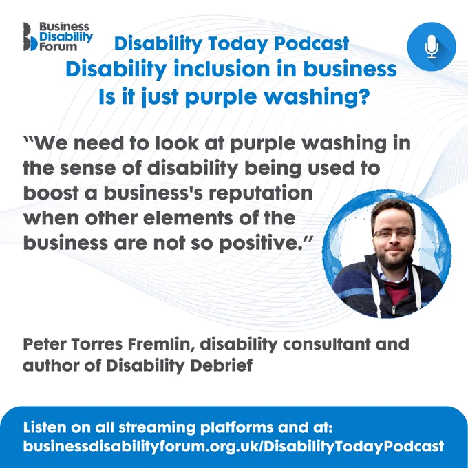 Designed card for Disability Today episode 2: 'Disability inclusion in business: is it just purple washing?', with a photo of Peter Torres Fremlin, disability consultant and author of Disability Debrief, with quote: "We need to look at purple washing in the sense of disability being used to boost a business's reputation when other elements of the business are not so positive." Listen on all streaming platform and at businessdisabilityforum.org.uk/DisabilityTodayPodcast.