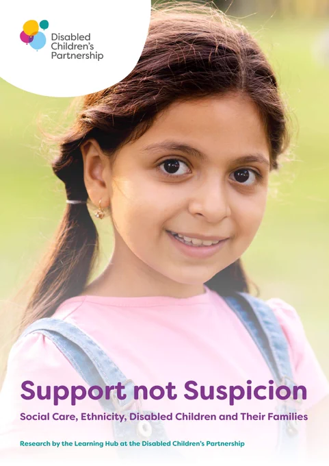 DCP report cover for Support not Suspicion. Image is of a young girl with plaits wearing a pink t-shirt. Text reads "Support not Suspicion
Social Care, Ethnicity, Disabled Children and Their Families
Research by the Learning Hub at the Disabled Children’s Partnership"