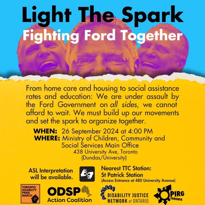 ackground in blue, with leading with the text, in black "Light The Spark" Overlaying pictures of Doug Ford laughing the text in white "Fighting Ford Together"  On top of a yellow torn paper, black text "From home care and housing to social assistance rates and education: We are under assault by the Ford Government on all sides, we cannot afford to wait. We must build up our movements and set the spark to organize together.  WHEN:          26 September 2024 at 4:00 PM WHERE:        Ministry of Children, Community and                      Social Services Main Office 438 University Ave, Toronto (Dundas/University) ASL Interpretation will be available. (next to this statement, the pictogram representing ASL)  Nearest TTC Station: St. Patrick Station (Access Entrance at 480 University Avenue)  Following this text, the logos for ODSP Action Coalition, Toronto Disability Pride March, Disability Justice Network of Ontario, OPIRG Toronto.