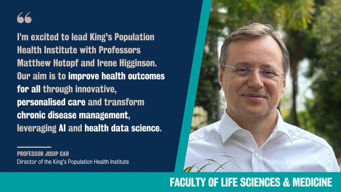 “I’m excited to lead King's Population Health Institute with Professors Matthew Hotopf and Irene Higginson. Our aim is to improve health outcomes for all through innovative, personalised care and transform chronic disease management, leveraging AI and health data science.” Professor Josip Car, Director of the King's Population Health Institute 