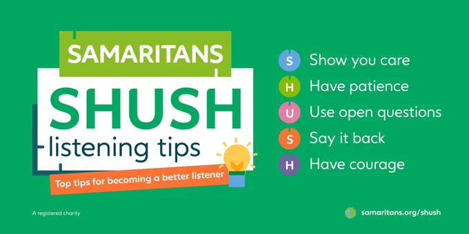 Samaritans SHUSH listening tips.

S - Show you care
H - Have patience
U - Use open questions
S - Say it back
H - Have courage

Visit samaritans.org/shush