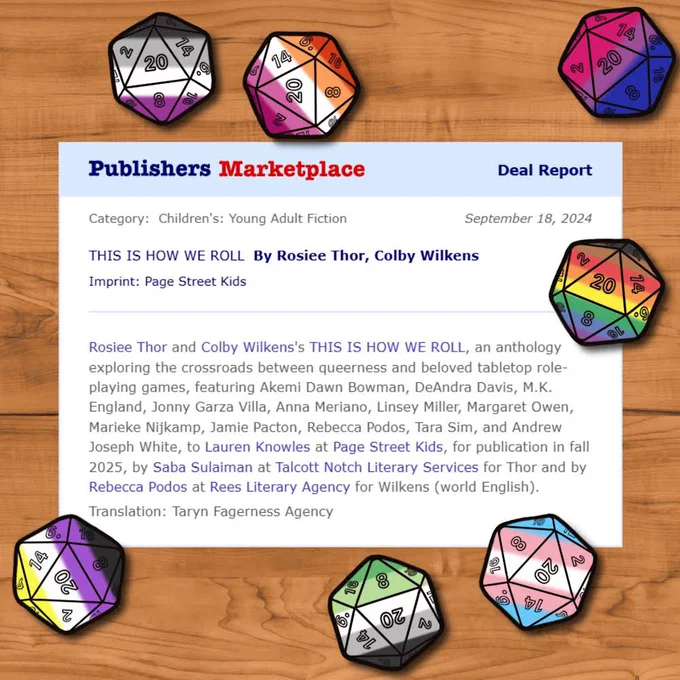 A deal report. The text reads: 

“Publishers Marketplace. Category: Children's: Young Adult Fiction. THIS IS HOW WE ROLL By Rosiee Thor, Colby Wilkens. Imprint: Page Street Kids.

Rosiee Thor and Colby Wilkens's THIS IS HOW WE ROLL, an anthology exploring the crossroads between queerness and beloved tabletop role-playing games, featuring Akemi Dawn Bowman, DeAndra Davis, M.K. England, Jonny Garza Villa, Anna Meriano, Linsey Miller, Margaret Owen, Marieke Nijkamp, Jamie Pacton, Rebecca Podos, Tara Sim, and Andrew Joseph White, to Lauren Knowles at Page Street Kids, for publication in fall 2025, by Saba Sulaiman at Talcott Notch Literary Services for Thor and by Rebecca Podos at Rees Literary Agency for Wilkens (world English).”

The graphic is surrounded by pride-flag 20-sided dice.