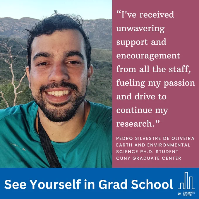 “I've received unwavering support and encouragement from all the staff, fueling my passion and drive to continue my research.”
Pedro Silvestre de Oliveira
Earth and Environmental Science Ph.D. student
CUNY Graduate Center 
See Yourself in Grad School 