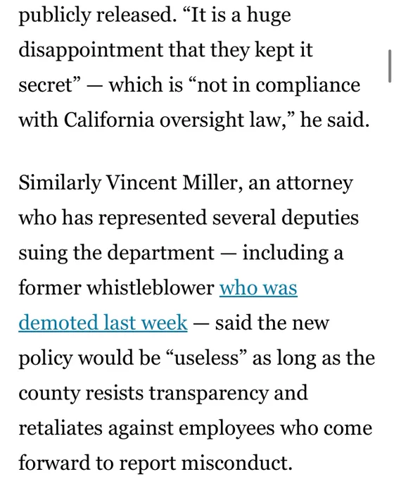 and did not receive a copy until 1:05 p.m. Wednesday — minutes before it was publicly released. “It is a huge disappointment that they kept it secret” — which is “not in compliance with California oversight law,” he said.

Similarly Vincent Miller, an attorney who has represented several deputies suing the department — including a former whistleblower who was demoted last week — said the new policy would be “useless” as long as the county resists transparency and retaliates against employees who come forward to report misconduct.