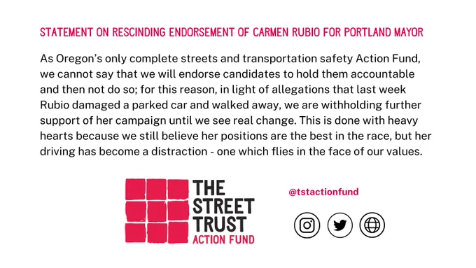 As Oregon’s only complete streets and transportation safety Action Fund, we cannot say that we will endorse candidates to hold them accountable and then not do so; for this reason, in light of allegations that last week Rubio damaged a parked car and walked away, we are withholding further support of her campaign until we see real change. We still believe her positions are the best in the race, but her driving has become a distraction - one which flies in the face of our values. 
