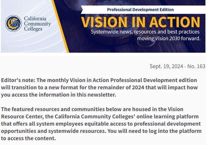 California Community Colleges
Professional Development Edition
Vision in Action
Systemwide news, resources and best practices
moving Vision 2030 forward
Sept 19 No 163
The monthly Vision In Action Professional Development edition will transition to a new format for the remainder of 2024 that will impact how you access the information in this newsletter.

The featured resources and communities below are housed in the Vision Resources Center, the CA Community Colleges online learning platform