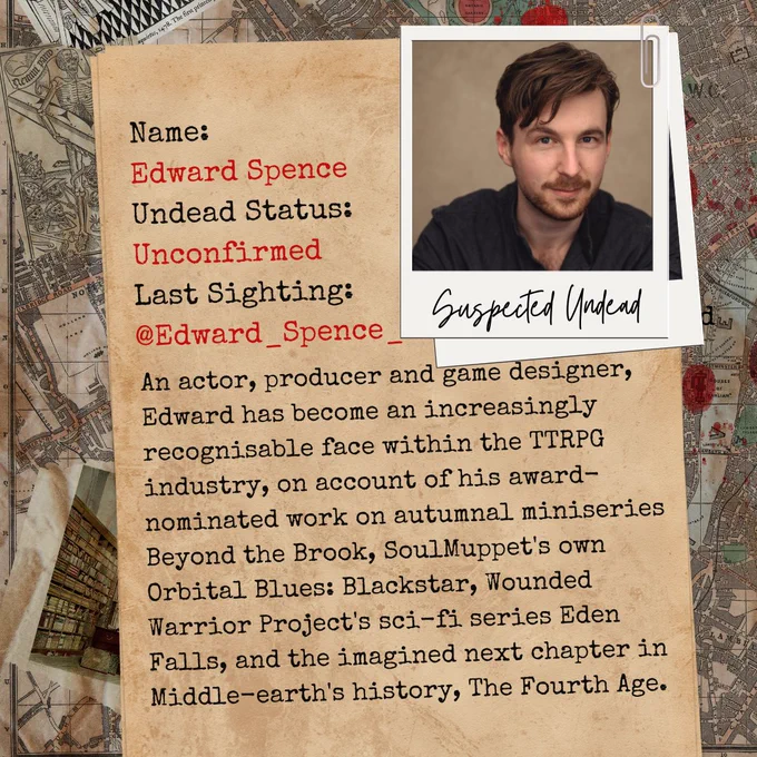 Old parchment and an image of Edward Spence on a map. Text on the parcment reads: 
Name: Edward Spence
Undead Status: Unconfirmed
Last Sighting: 
@Edward_Spence_
An is an actor, producer and game designer, Edward has become an increasingly recognisable face within the TTRPG industry, on account of his award-nominated work on autumnal miniseries Beyond the Brook, SoulMuppet's own Orbital Blues: Blackstar, Wounded Warrior Project's sci-fi series Eden Falls, and the imagined next chapter in Middle-earth's history, The Fourth Age. 