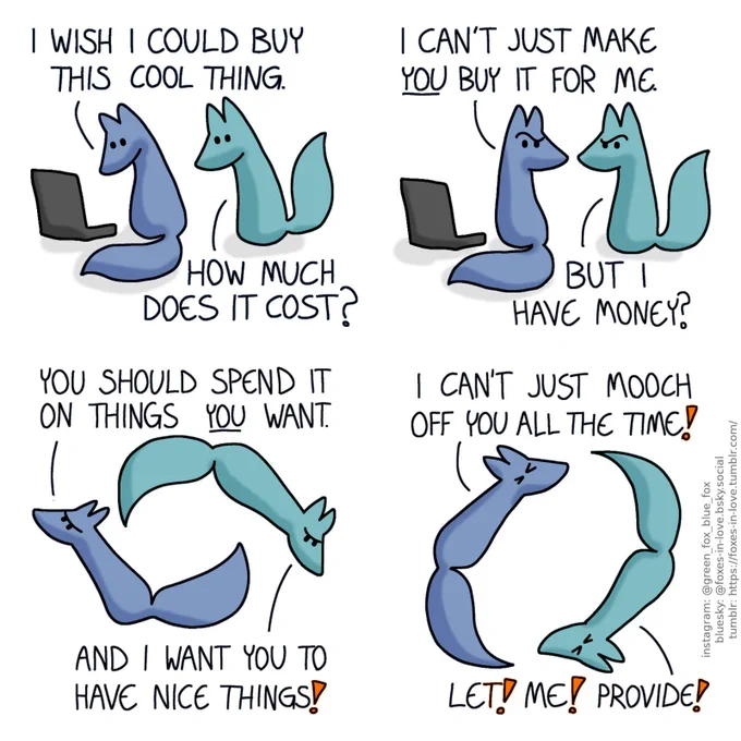 A comic of two foxes, one of whom is blue, the other is green. In this one, Blue is looking at something on his computer, as Green approaches, looking at the screen over his shoulder.
Blue: I wish I could buy this cool thing.
Green: How much does it cost?

Both of the foxes look at each other in confusion.
Blue: I can't just make you buy it for me.
Green: But I have money?

Blue and Green start spinning in circles, chasing each other, looking progressively more and more frustrated.
Blue: You should spend it on things you want.
Green: And I want you to have nice things!
Blue: I can't just mooch off you all the time!
Green: Let! Me! Provide!