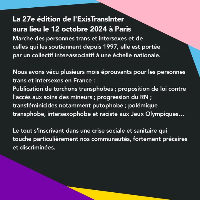 
 La 27e édition de l'ExisTransInter aura lieu le samedi 12 octobre 2024 à Paris.
 Marche des personnes trans et intersexes et de celles qui les soutiennent depuis 1997, elle est portée par un collectif inter-associatif à une échelle nationale.

 Nous avons vécu plusieurs mois éprouvants pour les personnes trans et intersexes en France : publication de torchons transphobes ; proposition de loi contre l'accès aux soins des mineurs ; progression du RN ; transféminicides notamment putophobe ; polémique transphobe, intersexophobe et raciste aux Jeux Olympiques…

Le tout s'inscrivant dans une crise sociale et sanitaire qui touche particulièrement nos communautés, fortement précaires et discriminées.