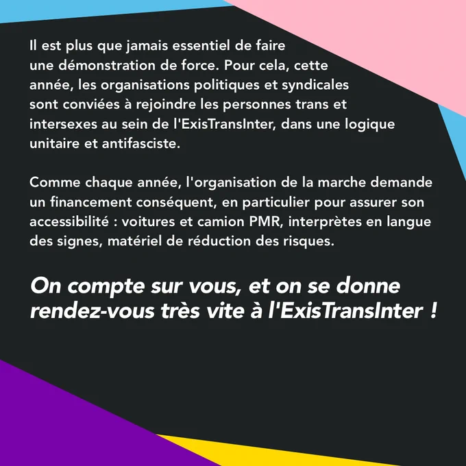 Il est plus que jamais essentiel de faire une démonstration de force. Pour cela, cette année, les organisations politiques et syndicales sont conviées à rejoindre les personnes trans et intersexes au sein de l'ExisTransInter, dans une logique unitaire et antifasciste.
 
Comme chaque année, l'organisation de la marche demande un financement conséquent, en particulier pour assurer son accessibilité : voitures et camion PMR, interprètes en langue des signes, matériel de réduction des risques.

On compte sur vous, et on se donne rendez-vous très vite à l'ExisTransInter !