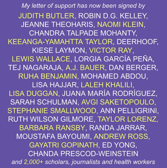 My letter of support has now been signed by 

JUDITH BUTLER, ROBIN D.G. KELLEY,
JEANNE THEOHARIS, NAOMI KLEIN,
CHANDRA TALPADE MOHANTY,
KEEANGA-YAMAHTTA TAYLOR, DEERHOOF,
KIESE LAYMON, VICTOR RAY, 
LEWIS WALLACE, LORGIA GARCÍA PEÑA,
TEJ NAGARAJA, A.J. BAUER, DAN BERGER,
RUHA BENJAMIN, MOHAMED ABDOU,
LISA HAJJAR, LALEH KHALILI, 
LISA DUGGAN, JUANA MARÍA RODRÍGUEZ, 
SARAH SCHULMAN, AVGI SAKETOPOULO,
STEPHANIE SMALLWOOD, ANN PELLIGRINI,
RUTH WILSON GILMORE, TAYLOR LORENZ,
BARBARA RANSBY, RANDA JARRAR,
MOUSTAFA BAYOUMI, ANDREW ROSS,
GAYATRI GOPINATH, ED YONG,
CHANDA PRESCOD-WEINSTEIN
and 2,000  scholars, journalists and health workers
