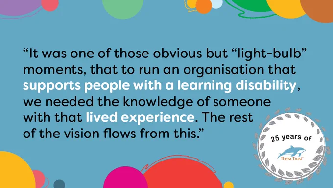 It was one of those obvious but light-bulb moments, that to run an organisation that supports people with a learning disability, we needed the knowledge of someone with that lived experience. The rest of the vision flows from this.