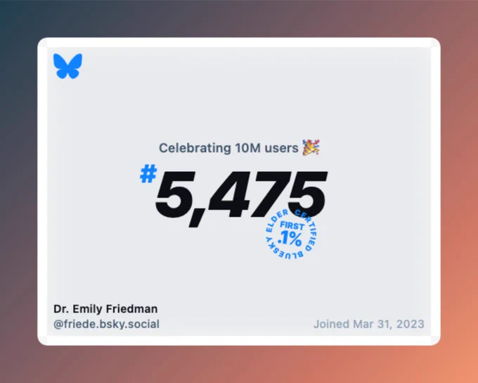 The notice that BlueSky recently passed 10 Million users, and that Dr. Emily Friedman @friede.bsky.social joined March 31, 2023, as the 5,475th user (making her a "BlueSky Elder" and among the first .1%)