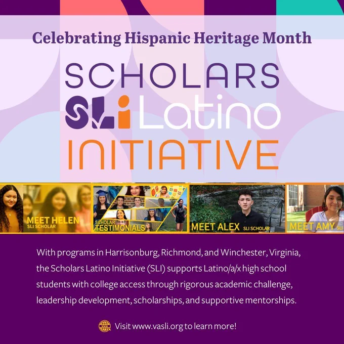 A purplr graphic with images in the middle of high school age latinx students. The graphic reads "Celebrating Hispanic Heritage Month with the Scholars Latino Initiative (SLI). The graphic features the SLI logo and photos of students, including scholars Helen, Alex, and Amy. SLI provides Latino/a/x high school students with college access through academic challenges, leadership development, scholarships, and mentorships. The initiative operates in Harrisonburg, Richmond, and Winchester, Virginia. Visit www.vasli.org to learn more.