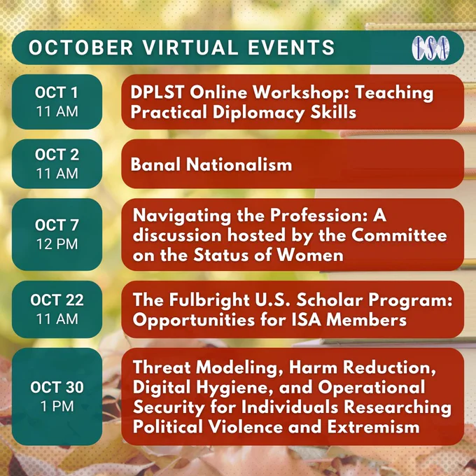 October Virtual Events. (Note: All times are in EST). 10/1, 11 AM: DPLST Online Workshop: Teaching Practical Diplomacy Skills. 10/2, 11 AM: Banal Nationalism. 10/7, 12 PM: Navigating the Profession: A discussion hosted by the Committee on the Status of Women. 10/22, 11 AM: The Fulbright U.S. Scholar Program: Opportunities for ISA Members. 10/30, 1 PM: Threat Modeling, Harm Reduction, Digital Hygiene, and Operational Security for Individuals Researching Political Violence and Extremism.