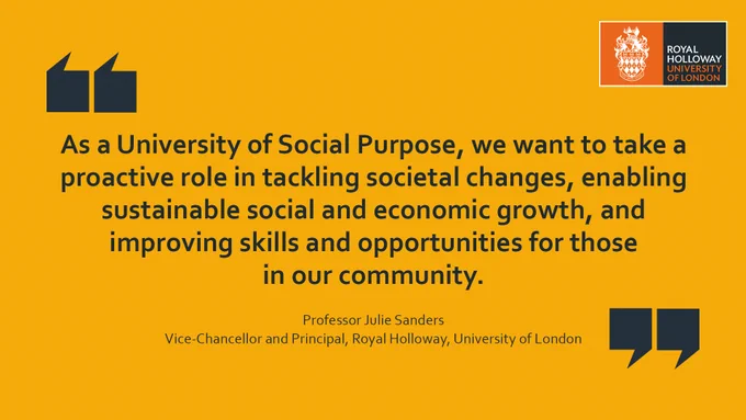 "As a University of Social Purpose, we want to take a proactive role in tackling societal changes, enabling sustainable social and economic growth, and improving skills and opportunities for those in our community." (Professor Julie Sanders, Vice-Chancellor and Principal, Royal Holloway, University of London)