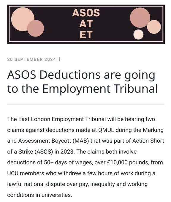 ASOS Deductions are going to the Employment Tribunal
The East London Employment Tribunal will be hearing two claims against deductions made at QMUL during the Marking and Assessment Boycott (MAB) that was part of Action Short of a Strike (ASOS) in 2023. The claims both involve deductions of 50  days of wages, over £10,000 pounds, from UCU members who withdrew a few hours of work during a lawful national dispute over pay, inequality and working conditions in universities. 