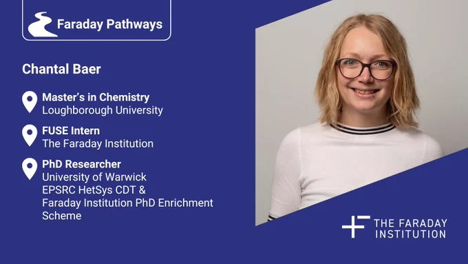 Chantal Baer summary slide: 

Master’s in Chemistry
Loughborough University
PhD Researcher
University of Warwick
EPSRC HetSys CDT &
Faraday Institution PhD Enrichment Scheme
FUSE Intern
The Faraday Institution