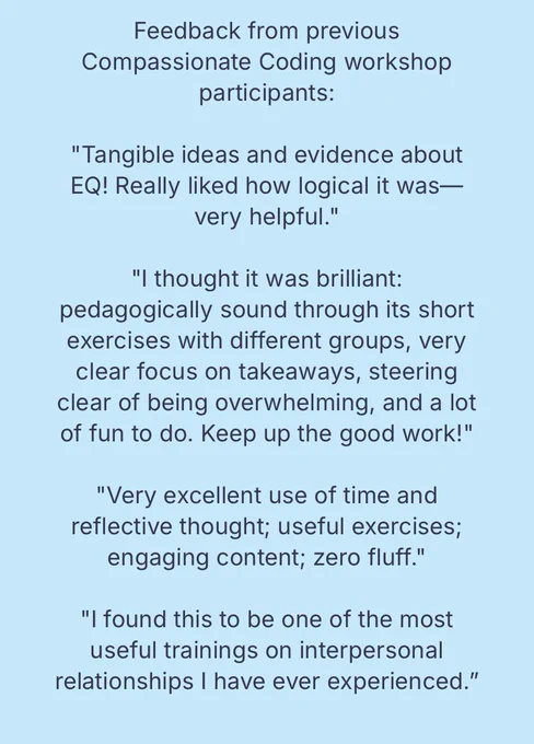 Feedback from previous Compassionate Coding workshop participants: "Tangible ideas and evidence about EQ! Really liked how logical it was- very helpful." "I thought it was brilliant: pedagogically sound through its short exercises with different groups, very clear focus on takeaways, steering clear of being overwhelming, and a lot of fun to do. Keep up the good work!" "Very excellent use of time and reflective thought; useful exercises; engaging content; zero fluff." "I found this to be one of the most useful trainings on interpersonal relationships I have ever experienced."